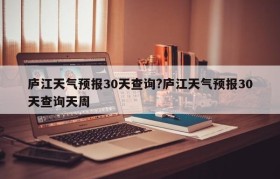 庐江天气预报30天查询?庐江天气预报30天查询天周