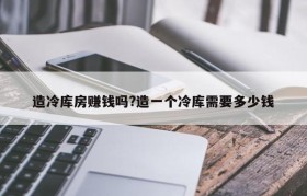 造冷库房赚钱吗?造一个冷库需要多少钱